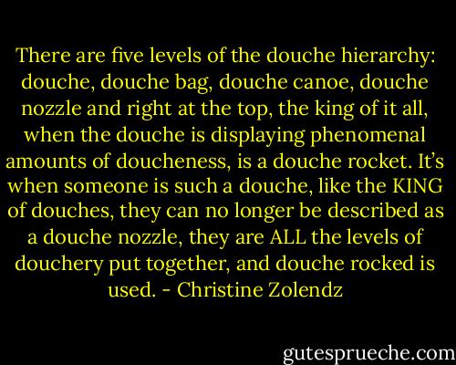 There are five levels of the douche hierarchy: douche, douche bag, douche canoe, douche nozzle and right at the top, the king of it all, when the douche is displaying phenomenal amounts of doucheness, is a douche rocket. It’s when someone is such a douche, like the KING of douches, they can no longer be described as a douche nozzle, they are ALL the levels of douchery put together, and douche rocked is used. - Christine Zolendz