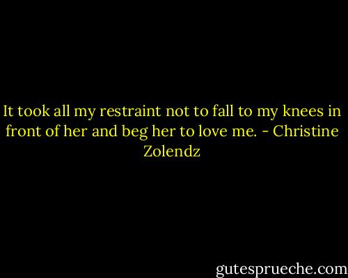 It took all my restraint not to fall to my knees in front of her and beg her to love me. - Christine Zolendz