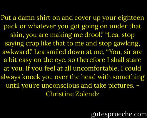 Put a damn shirt on and cover up your eighteen pack or whatever you got going on under that skin, you are making me drool.”<br />“Lea, stop saying crap like that to me and stop gawking, awkward.”<br />Lea smiled down at me, “You, sir are a bit easy on the eye, so therefore I shall stare at you. If you feel at all uncomfortable, I could always knock you over the head with something until you’re unconscious and take pictures. - Christine Zolendz
