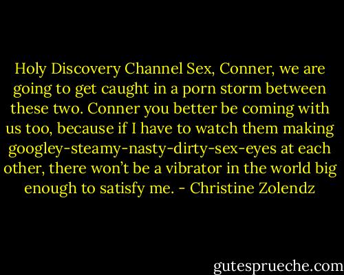 Holy Discovery Channel Sex, Conner, we are going to get caught in a porn storm between these two. Conner you better be coming with us too, because if I have to watch them making googley-steamy-nasty-dirty-sex-eyes at each other, there won’t be a vibrator in the world big enough to satisfy me. - Christine Zolendz