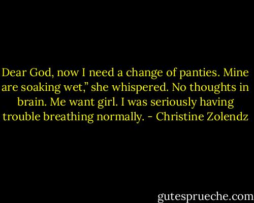 Dear God, now I need a change of panties. Mine are soaking wet,” she whispered.<br />No thoughts in brain.<br />Me want girl.<br />I was seriously having trouble breathing normally. - Christine Zolendz