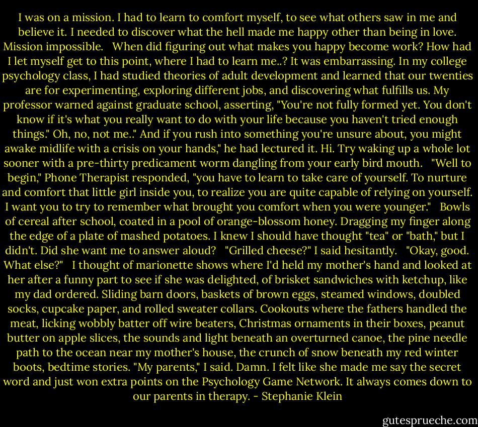 I was on a mission. I had to learn to comfort myself, to see what others saw in me and believe it. I needed to discover what the hell made me happy other than being in love. Mission impossible. <br /><br />When did figuring out what makes you happy become work? How had I let myself get to this point, where I had to learn me..? It was embarrassing. In my college psychology class, I had studied theories of adult development and learned that our twenties are for experimenting, exploring different jobs, and discovering what fulfills us. My professor warned against graduate school, asserting, "You're not fully formed yet. You don't know if it's what you really want to do with your life because you haven't tried enough things." Oh, no, not me.." And if you rush into something you're unsure about, you might awake midlife with a crisis on your hands," he had lectured it. Hi. Try waking up a whole lot sooner with a pre-thirty predicament worm dangling from your early bird mouth. <br /><br />"Well to begin," Phone Therapist responded, "you have to learn to take care of yourself. To nurture and comfort that little girl inside you, to realize you are quite capable of relying on yourself. I want you to try to remember what brought you comfort when you were younger." <br /><br />Bowls of cereal after school, coated in a pool of orange-blossom honey. Dragging my finger along the edge of a plate of mashed potatoes. I knew I should have thought "tea" or "bath," but I didn't. Did she want me to answer aloud? <br /><br />"Grilled cheese?" I said hesitantly. <br /><br />"Okay, good. What else?" <br /><br />I thought of marionette shows where I'd held my mother's hand and looked at her after a funny part to see if she was delighted, of brisket sandwiches with ketchup, like my dad ordered. Sliding barn doors, baskets of brown eggs, steamed windows, doubled socks, cupcake paper, and rolled sweater collars. Cookouts where the fathers handled the meat, licking wobbly batter off wire beaters, Christmas ornaments in their boxes, peanut butter on apple slices, the sounds and light beneath an overturned canoe, the pine needle path to the ocean near my mother's house, the crunch of snow beneath my red winter boots, bedtime stories. "My parents," I said. Damn. I felt like she made me say the secret word and just won extra points on the Psychology Game Network. It always comes down to our parents in therapy. - Stephanie Klein