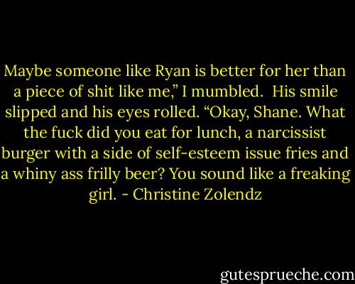 Maybe someone like Ryan is better for her than a piece of shit like me,” I mumbled. <br />His smile slipped and his eyes rolled. “Okay, Shane. What the fuck did you eat for lunch, a narcissist burger with a side of self-esteem issue fries and a whiny ass frilly beer? You sound like a freaking girl. - Christine Zolendz