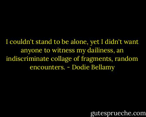 I couldn't stand to be alone, yet I didn't want anyone to witness my dailiness, an indiscriminate collage of fragments, random encounters. - Dodie Bellamy