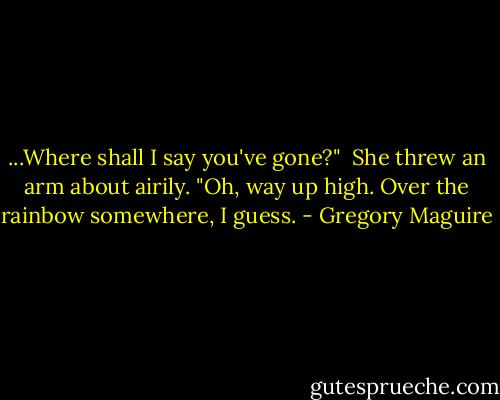 ...Where shall I say you've gone?" <br />She threw an arm about airily. "Oh, way up high. Over the rainbow somewhere, I guess. - Gregory Maguire