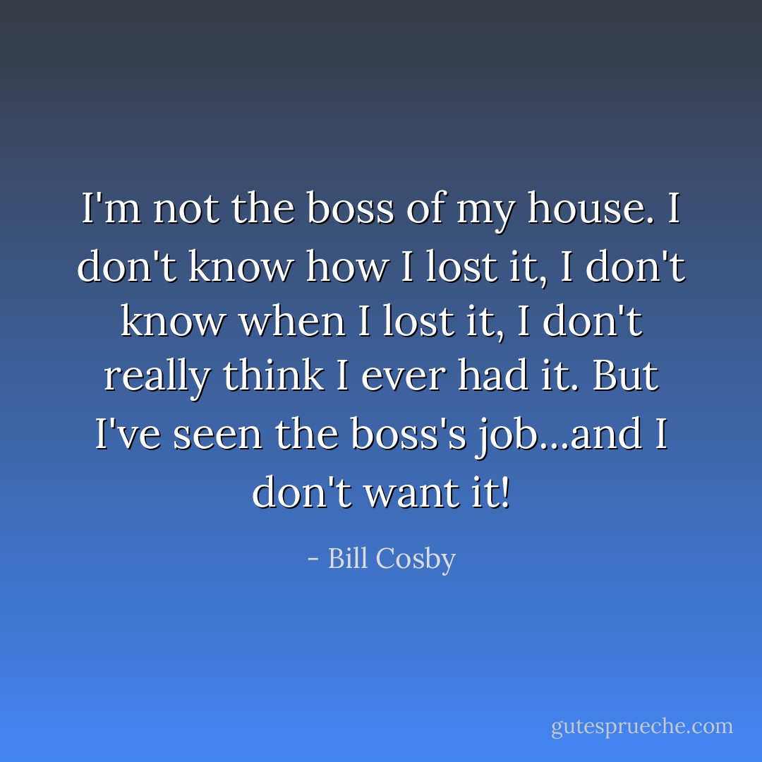 I'm not the boss of my house. I don't know how I lost it, I don't know when I lost it, I don't really think I ever had it. But I've seen the boss's job...and I don't want it! - Bill Cosby