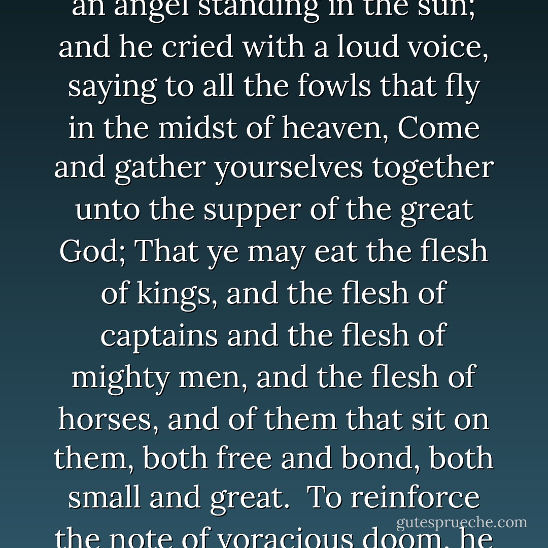 In 1846 on of his Academy exhibits was a painting called <i>The Angel Standing in the Sun</i>. Turner found this passage for the Academy catalogue in the Book of Revelation: <br /><br /><i>And I saw an angel standing in the sun; and he cried with a loud voice, saying to all the fowls that fly in the midst of heaven, Come and gather yourselves together unto the supper of the great God; That ye may eat the flesh of kings, and the flesh of captains and the flesh of mighty men, and the flesh of horses, and of them that sit on them, both free and bond, both small and great</i>.<br /><br />To reinforce the note of voracious doom, he added two lines from Samuel Rogers' <i>Voyage of Columbus</i>: <br /><br /><i>The morning march that flashes to the sun;<br />The feast of vultures when the day is done.</i> - Anthony Bailey