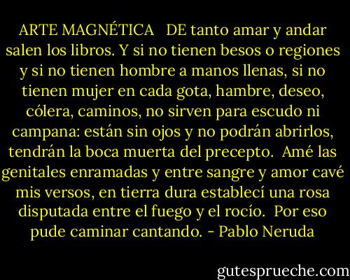 ARTE MAGNÉTICA <br /><br />DE tanto amar y andar salen los libros.<br />Y si no tienen besos o regiones<br />y si no tienen hombre a manos llenas,<br />si no tienen mujer en cada gota,<br />hambre, deseo, cólera, caminos,<br />no sirven para escudo ni campana:<br />están sin ojos y no podrán abrirlos,<br />tendrán la boca muerta del precepto.<br /><br />Amé las genitales enramadas<br />y entre sangre y amor cavé mis versos,<br />en tierra dura establecí una rosa<br />disputada entre el fuego y el rocío.<br /><br />Por eso pude caminar cantando. - Pablo Neruda