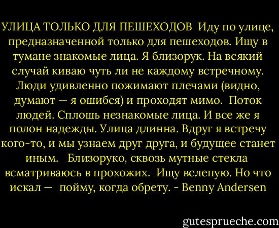 УЛИЦА ТОЛЬКО ДЛЯ ПЕШЕХОДОВ<br /><br />Иду по улице, предназначенной только для пешеходов.<br />Ищу в тумане знакомые лица.<br />Я близорук.<br />На всякий случай<br />киваю чуть ли не каждому встречному.<br />Люди удивленно пожимают плечами<br />(видно, думают — я ошибся)<br />и проходят мимо.<br /><br />Поток людей.<br />Сплошь незнакомые лица.<br />И все же я полон надежды.<br />Улица длинна.<br />Вдруг я встречу кого-то,<br />и мы узнаем друг друга,<br />и будущее станет иным.<br /> <br />Близоруко, сквозь мутные стекла <br />всматриваюсь в прохожих. <br />Ищу вслепую. Но что искал — <br />пойму, когда обрету. - Benny Andersen