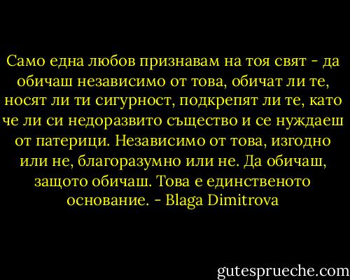 Само една любов признавам на тоя свят - да обичаш независимо от това, обичат ли те, носят ли ти сигурност, подкрепят ли те, като че ли си недоразвито същество и се нуждаеш от патерици. Независимо от това, изгодно или не, благоразумно или не. Да обичаш, защото обичаш. Това е единственото основание. - Blaga Dimitrova