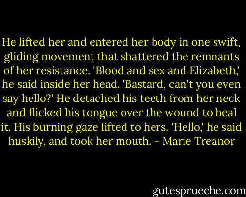 He lifted her and entered her body in one swift, gliding movement that shattered the remnants of her resistance. 'Blood and sex and Elizabeth,' he said inside her head. 'Bastard, can't you even say hello?' He detached his teeth from her neck and flicked his tongue over the wound to heal it. His burning gaze lifted to hers. 'Hello,' he said huskily, and took her mouth. - Marie Treanor
