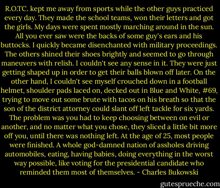 R.O.TC. kept me away from sports while the other guys practiced every day. They made the school teams, won their letters and got the girls. My days were spent mostly marching around in the sun. All you ever saw were the backs of some guy's ears and his buttocks. I quickly became disenchanted with military proceedings. The others shined their shoes brightly and seemed to go through maneuvers with relish. I couldn't see any sense in it. They were just getting shaped up in order to get their balls blown off later. On the other hand, I couldn't see myself crouched down in a football helmet, shoulder pads laced on, decked out in Blue and White, #69, trying to move out some brute with tacos on his breath so that the son of the district attorney could slant off left tackle for six yards. The problem was you had to keep choosing between on evil or another, and no matter what you chose, they sliced a little bit more off you, until there was nothing left. At the age of 25, most people were finished. A whole god-damned nation of assholes driving automobiles, eating, having babies, doing everything in the worst way possible, like voting for the presidential candidate who reminded them most of themselves. - Charles Bukowski