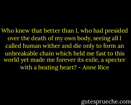 Who knew that better than I, who had presided over the death of my own body, seeing all I called human wither and die only to form an unbreakable chain which held me fast to this world yet made me forever its exile, a specter with a beating heart? - Anne Rice