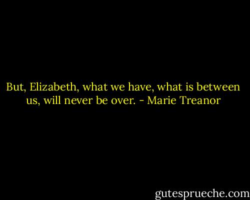 But, Elizabeth, what we have, what is between us, will never be over. - Marie Treanor