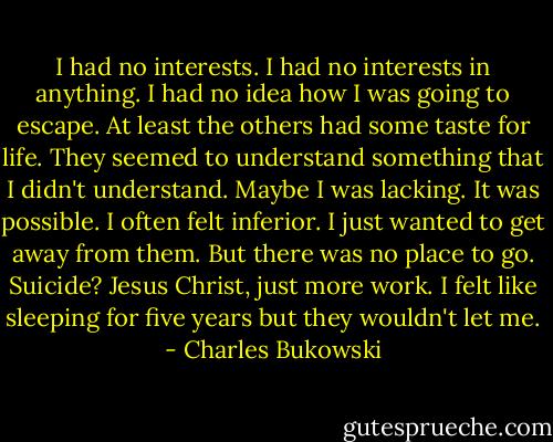 I had no interests. I had no interests in anything. I had no idea how I was going to escape. At least the others had some taste for life. They seemed to understand something that I didn't understand. Maybe I was lacking. It was possible. I often felt inferior. I just wanted to get away from them. But there was no place to go. Suicide? Jesus Christ, just more work. I felt like sleeping for five years but they wouldn't let me. - Charles Bukowski