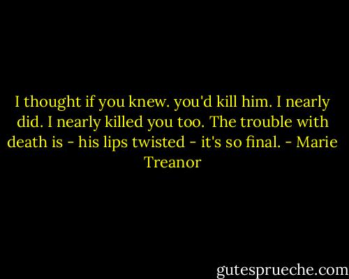 I thought if you knew. you'd kill him.<br />I nearly did. I nearly killed you too. The trouble with death is - his lips twisted - it's so final. - Marie Treanor