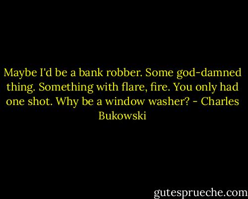 Maybe I'd be a bank robber. Some god-damned thing. Something with flare, fire. You only had one shot. Why be a window washer? - Charles Bukowski