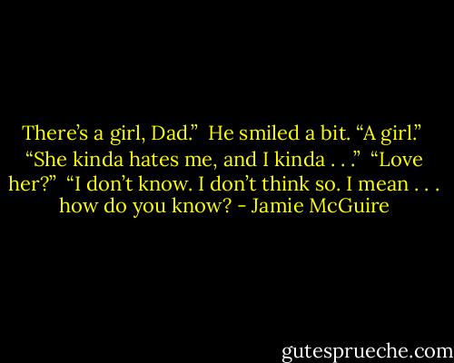 There’s a girl, Dad.”<br /><br />He smiled a bit. “A girl.”<br /><br />“She kinda hates me, and I kinda . . .”<br /><br />“Love her?”<br /><br />“I don’t know. I don’t think so. I mean . . . how do you know? - Jamie McGuire