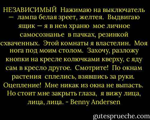 НЕЗАВИСИМЫЙ<br /><br />Нажимаю на выключатель — <br />лампа белая зреет, желтея. <br />Выдвигаю ящик — я в нем храню <br />мое личное самосознанье <br />в пачках, резинкой схваченных. <br />Этой комнаты я властелин. <br />Моя нога под моим столом. <br />Захочу, разложу кнопки на кресле<br />колючками кверху, с<br />яду сам в кресло другое. <br />Смотрите! <br />По окнам растения <br />сплелись, взявшись за руки. <br />Оцепление! <br />Мне никак из окна не выпасть.<br /><br />Но стоит мне закрыть глаза, <br />я вижу лица,<br />лица,<br />лица. - Benny Andersen