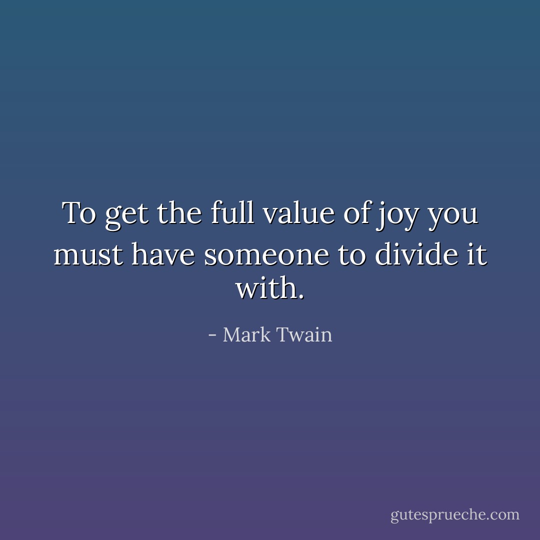 To get the full value of joy you must have someone to divide it with. - Mark Twain