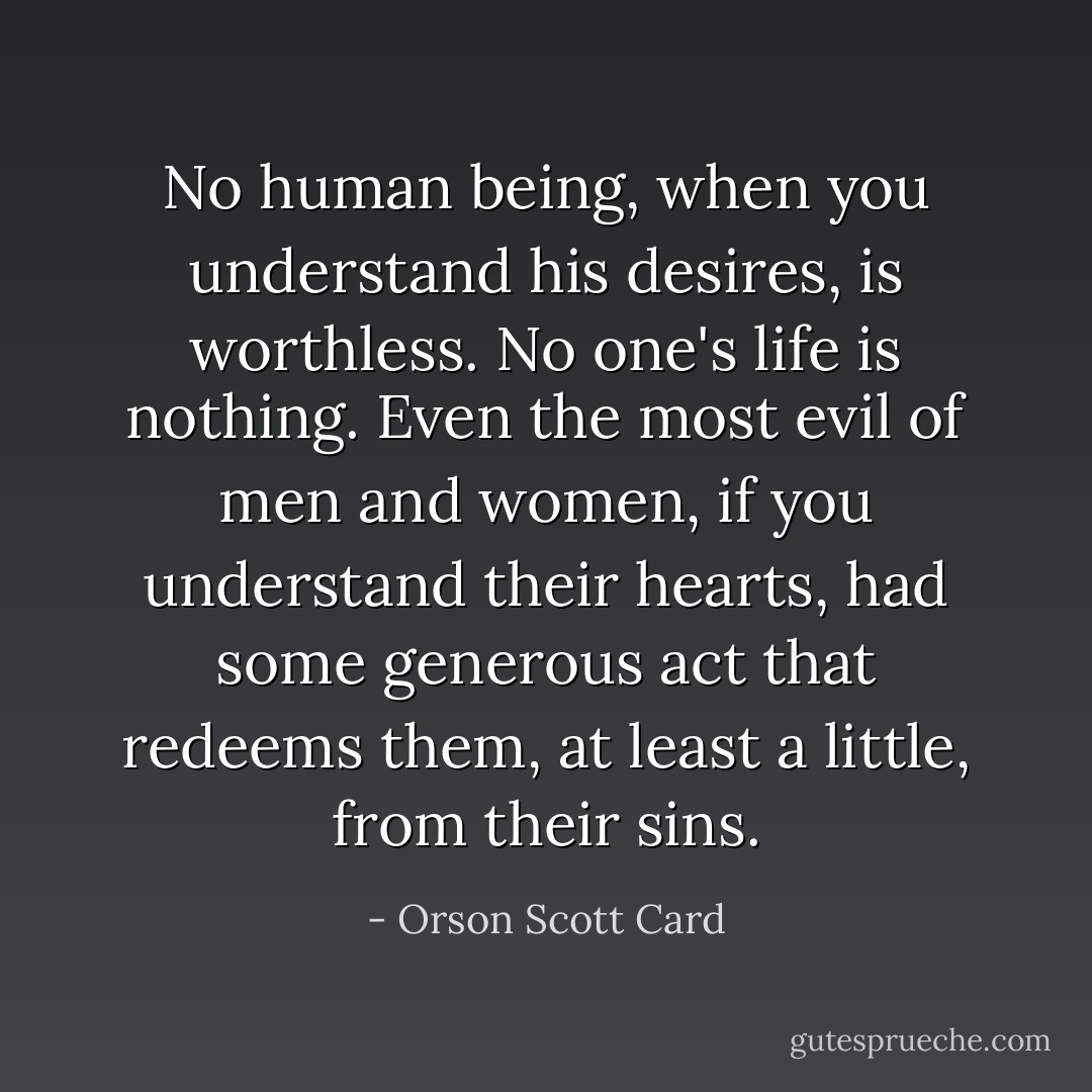 No human being, when you understand his desires, is worthless. No one's life is nothing. Even the most evil of men and women, if you understand their hearts, had some generous act that redeems them, at least a little, from their sins. - Orson Scott Card