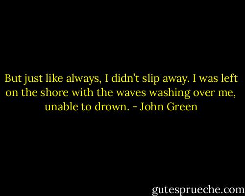 But just like always, I didn’t slip away. I was left on the shore with the waves washing over me, unable to drown. - John Green