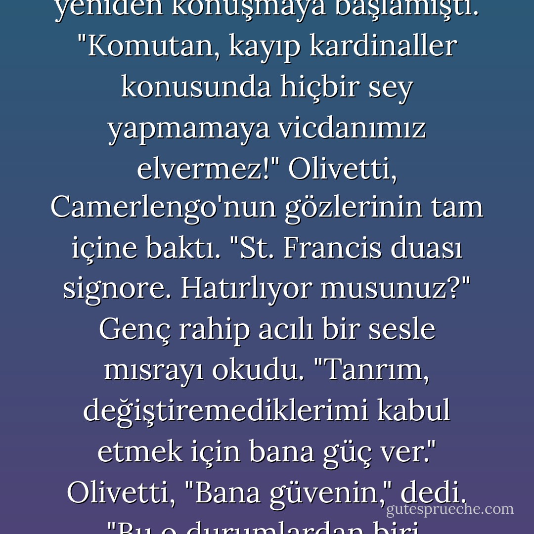 Camerlengo öfkeli bir sesle yeniden konuşmaya başlamıştı. "Komutan, kayıp kardinaller konusunda hiçbir sey yapmamaya vicdanımız elvermez!" Olivetti, Camerlengo'nun gözlerinin tam içine baktı.<br />"St. Francis duası signore. Hatırlıyor musunuz?" Genç rahip acılı bir sesle mısrayı okudu. "Tanrım, değiştiremediklerimi kabul etmek için bana güç ver." Olivetti, "Bana güvenin," dedi. "Bu o durumlardan biri. - Dan    Brown
