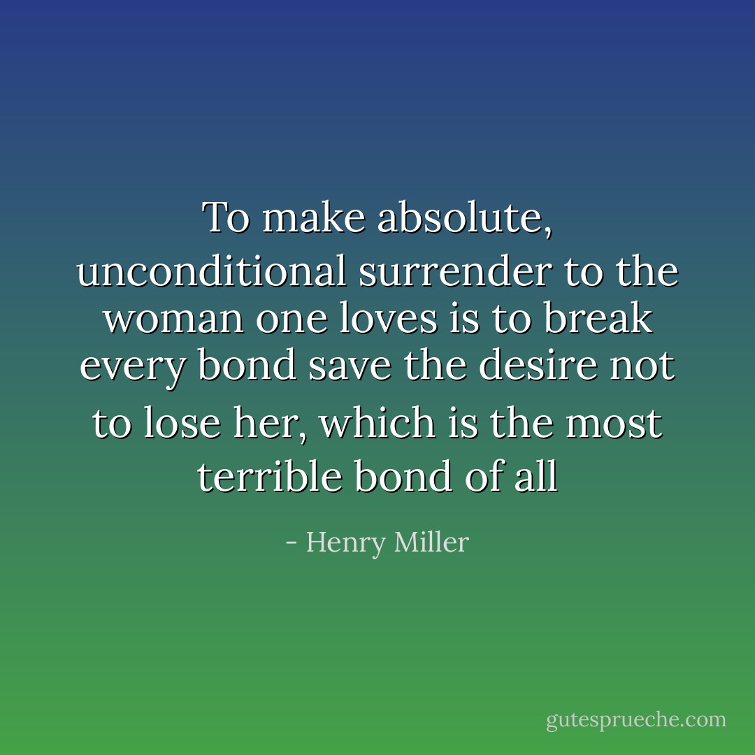 To make absolute, unconditional surrender to the woman one loves is to break every bond save the desire not to lose her, which is the most terrible bond of all - Henry Miller