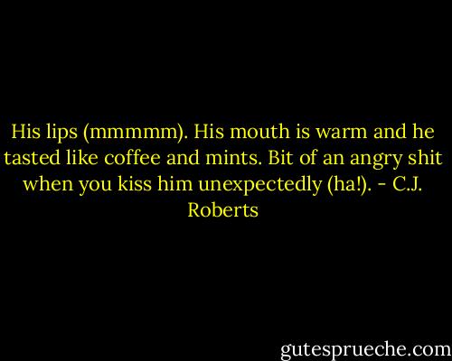 His lips (mmmmm). His mouth is warm and he tasted like coffee and mints. Bit of an angry shit when you kiss him unexpectedly (ha!). - C.J. Roberts