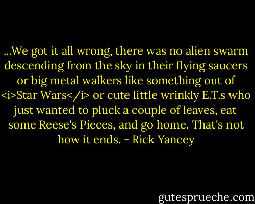 ...We got it all wrong, there was no alien swarm descending from the sky in their flying saucers or big metal walkers like something out of <i>Star Wars</i> or cute little wrinkly E.T.s who just wanted to pluck a couple of leaves, eat some Reese's Pieces, and go home. That's not how it ends. - Rick Yancey