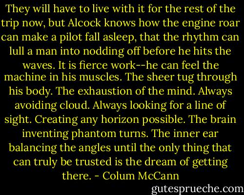 They will have to live with it for the rest of the trip now, but Alcock knows how the engine roar can make a pilot fall asleep, that the rhythm can lull a man into nodding off before he hits the waves. It is fierce work--he can feel the machine in his muscles. The sheer tug through his body. The exhaustion of the mind. Always avoiding cloud. Always looking for a line of sight. Creating any horizon possible. The brain inventing phantom turns. The inner ear balancing the angles until the only thing that can truly be trusted is the dream of getting there. - Colum McCann