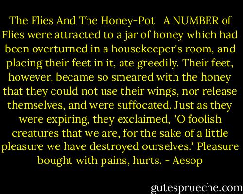 The Flies And The Honey-Pot<br /><br /><br />A NUMBER of Flies were attracted to a jar of honey which had been overturned in a housekeeper's room, and placing their feet in it, ate greedily. Their feet, however, became so smeared with the honey that they could not use their wings, nor release themselves, and were suffocated. Just as they were expiring, they exclaimed, "O foolish creatures that we are, for the sake of a little pleasure we have destroyed ourselves." Pleasure bought with pains, hurts. - Aesop