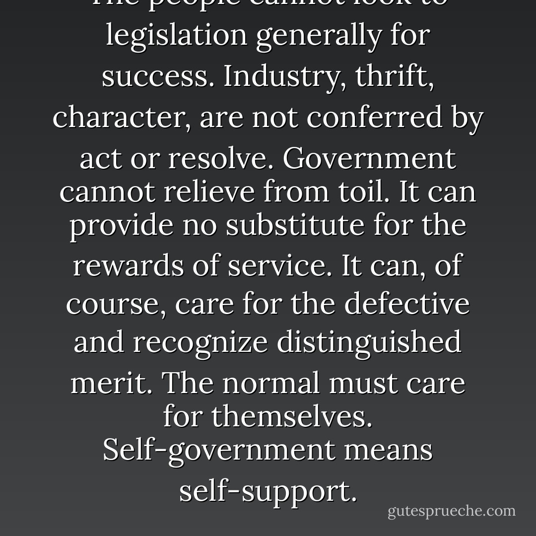 The people cannot look to legislation generally for success. Industry, thrift, character, are not conferred by act or resolve. Government cannot relieve from toil. It can provide no substitute for the rewards of service. It can, of course, care for the defective and recognize distinguished merit. The normal must care for themselves. Self-government means self-support. - Calvin Coolidge