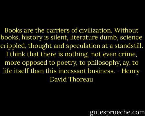 Books are the carriers of civilization. Without books, history is silent, literature dumb, science crippled, thought and speculation at a standstill. I think that there is nothing, not even crime, more opposed to poetry, to philosophy, ay, to life itself than this incessant business. - Henry David Thoreau