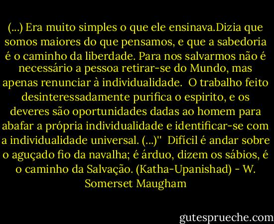 (...) Era muito simples o que ele ensinava.Dizia que somos maiores do que pensamos, e que a sabedoria é o caminho da liberdade. Para nos salvarmos não é necessário a pessoa retirar-se do Mundo, mas apenas renunciar à individualidade. <br />O trabalho feito desinteressadamente purifica o espirito, e os deveres são oportunidades dadas ao homem para abafar a própria individualidade e identificar-se com a individualidade universal. (...)''<br /><br />Difícil é andar sobre o aguçado fio da navalha; é árduo, dizem os sábios, é o caminho da Salvação. (Katha-Upanishad) - W. Somerset Maugham