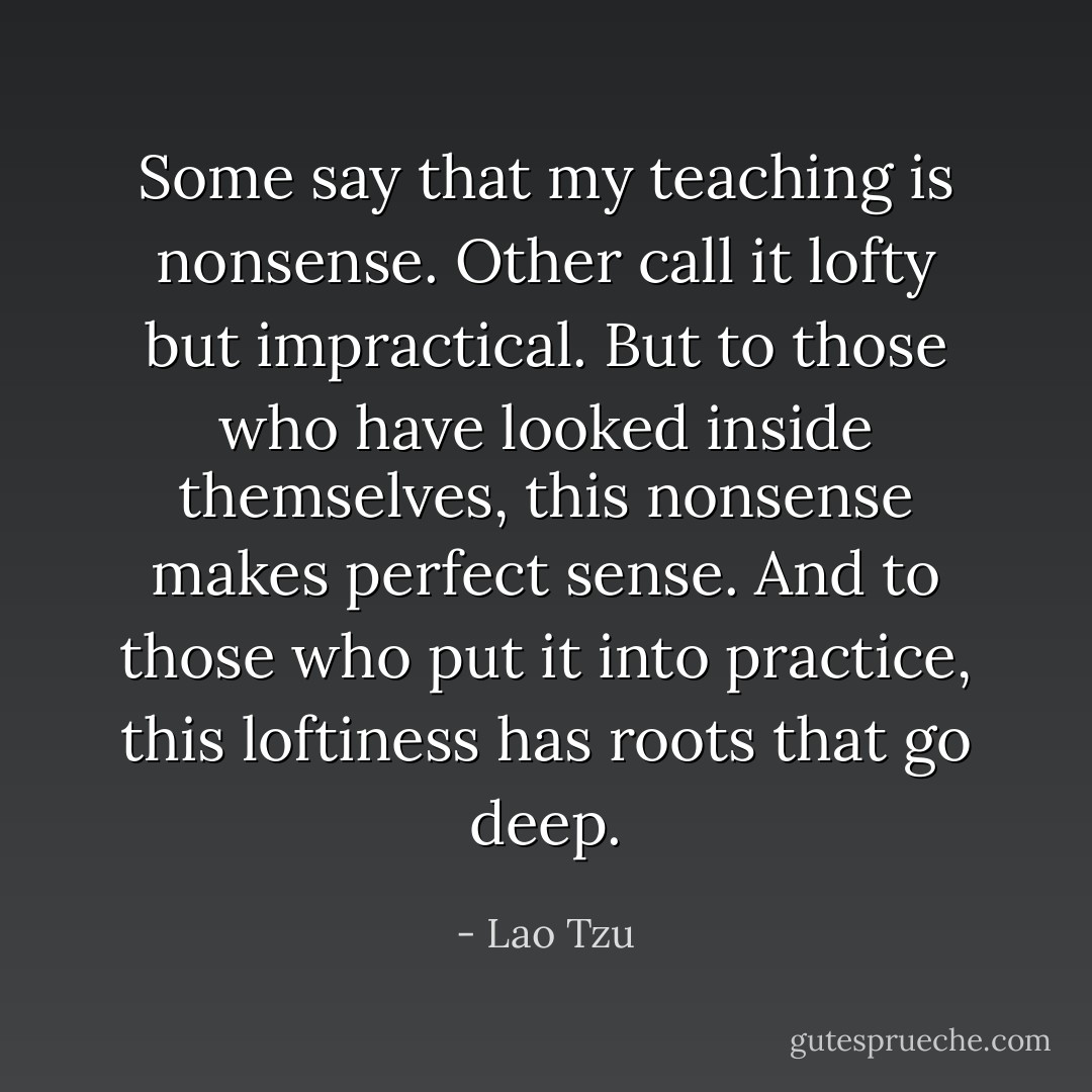 Some say that my teaching is nonsense.<br />Other call it lofty but impractical.<br />But to those who have looked inside themselves,<br />this nonsense makes perfect sense.<br />And to those who put it into practice,<br />this loftiness has roots that go deep. - Lao Tzu