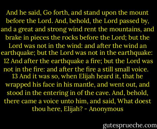 And he said, Go forth, and stand upon the mount before the Lord. And, behold, the Lord passed by, and a great and strong wind rent the mountains, and brake in pieces the rocks before the Lord; but the Lord was not in the wind: and after the wind an earthquake; but the Lord was not in the earthquake:<br /><br /> 12 And after the earthquake a fire; but the Lord was not in the fire: and after the fire a still small voice.<br /><br /> 13 And it was so, when Elijah heard it, that he wrapped his face in his mantle, and went out, and stood in the entering in of the cave. And, behold, there came a voice unto him, and said, What doest thou here, Elijah? - Anonymous