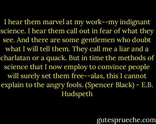 I hear them marvel at my work--my indignant science. I hear them call out in fear of what they see. And there are some gentlemen who doubt what I will tell them. They call me a liar and a charlatan or a quack. But in time the methods of science that I now employ to convince people will surely set them free--alas, this I cannot explain to the angry fools. (Spencer Black) - E.B. Hudspeth