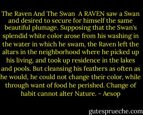 The Raven And The Swan<br /><br />A RAVEN saw a Swan and desired to secure for himself the same beautiful plumage. Supposing that the Swan's splendid white color arose from his washing in the water in which he swam, the Raven left the altars in the neighborhood where he picked up his living, and took up residence in the lakes and pools. But cleansing his feathers as often as he would, he could not change their color, while through want of food he perished. Change of habit cannot alter Nature. - Aesop