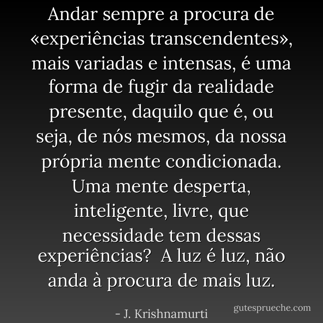 Andar sempre a procura de «experiências transcendentes», mais variadas e intensas, é uma forma de fugir da realidade presente, daquilo que é, ou seja, de nós mesmos, da nossa própria mente condicionada. Uma mente desperta, inteligente, livre, que necessidade tem dessas experiências? <br />A luz é luz, não anda à procura de mais luz. - J. Krishnamurti