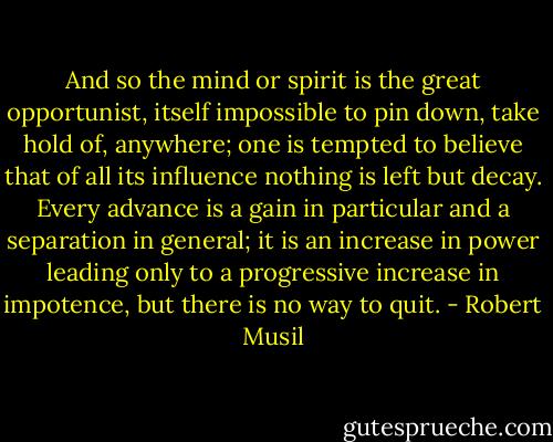 And so the mind or spirit is the great opportunist, itself impossible to pin down, take hold of, anywhere; one is tempted to believe that of all its influence nothing is left but decay. Every advance is a gain in particular and a separation in general; it is an increase in power leading only to a progressive increase in impotence, but there is no way to quit. - Robert Musil