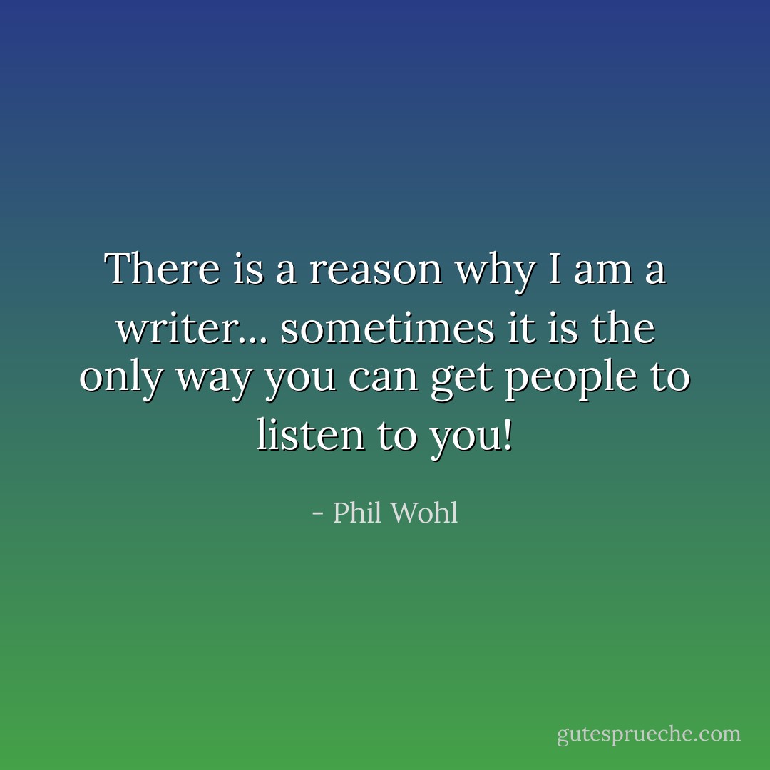 There is a reason why I am a writer... sometimes it is the only way you can get people to listen to you! - Phil Wohl