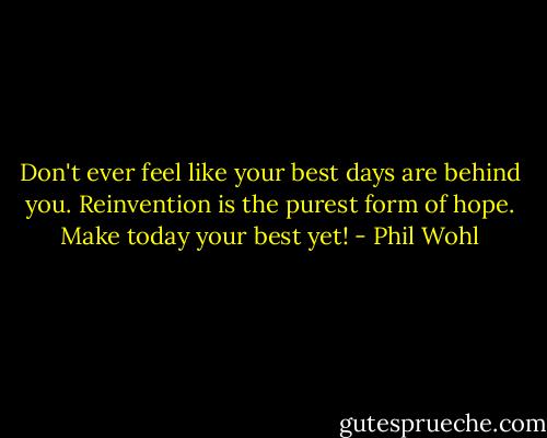 Don't ever feel like your best days are behind you. Reinvention is the purest form of hope. Make today your best yet! - Phil Wohl