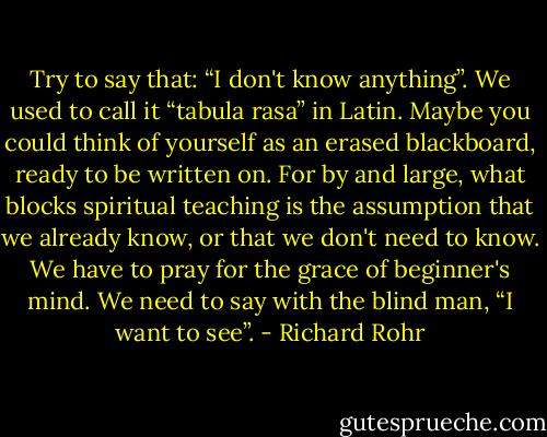 Try to say that: “I don't know anything”. We used to call it “tabula rasa” in Latin. Maybe you could think of yourself as an erased blackboard, ready to be written on. For by and large, what blocks spiritual teaching is the assumption that we already know, or that we don't need to know. We have to pray for the grace of beginner's mind. We need to say with the blind man, “I want to see”. - Richard Rohr