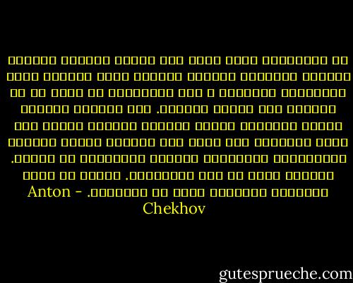 إن التعاليم التي تدعو إلى تجاهل الثروة وملذات الحياة واحتقار الآلام والموت ليست مفهومة ابدا للأغلبية الساحقة ، لأن الغالبية لم تعرف قط لا الثروة ولا ملذات الحياة. أما احتقار الآلام فيعني بالنسبة إليها احتقار الحياة نفسها لأن جوهر الإنسان كله يقوم على احاسيس الجوع والبرد والإهانات والخسائر والخوف الهاملتي من الموت. الحياة كلها في هذه الأحاسيس. يمكنك ان تشقى بالحياة وتمقتها ولكن لا تحتقرها. - Anton Chekhov
