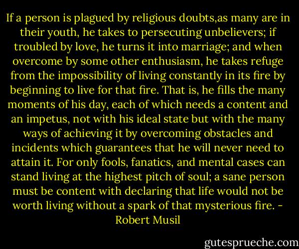 If a person is plagued by religious doubts,as many are in their youth, he takes to persecuting unbelievers; if troubled by love, he turns it into marriage; and when overcome by some other enthusiasm, he takes refuge from the impossibility of living constantly in its fire by beginning to live for that fire. That is, he fills the many moments of his day, each of which needs a content and an impetus, not with his ideal state but with the many ways of achieving it by overcoming obstacles and incidents which guarantees that he will never need to attain it. For only fools, fanatics, and mental cases can stand living at the highest pitch of soul; a sane person must be content with declaring that life would not be worth living without a spark of that mysterious fire. - Robert Musil