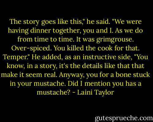The story goes like this," he said. "We were having dinner together, you and I. As we do from time to time. It was grimgrouse. Over-spiced. You killed the cook for that. Temper." He added, as an instructive side, "You know, in a story, it's the details like that that make it seem real. Anyway, you for a bone stuck in your mustache. Did I mention you has a mustache? - Laini Taylor
