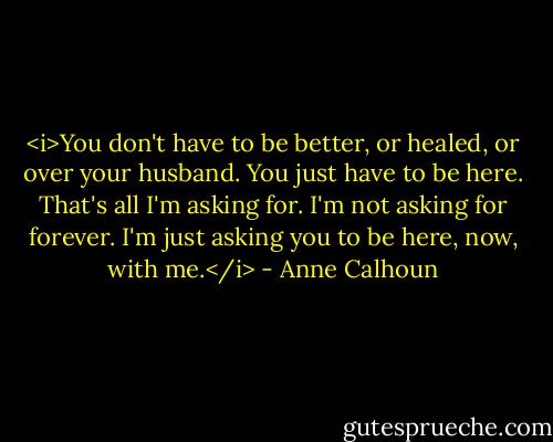 <i>You don't have to be better, or healed, or over your husband. You just have to be here. That's all I'm asking for. I'm not asking for forever. I'm just asking you to be here, now, with me.</i> - Anne Calhoun