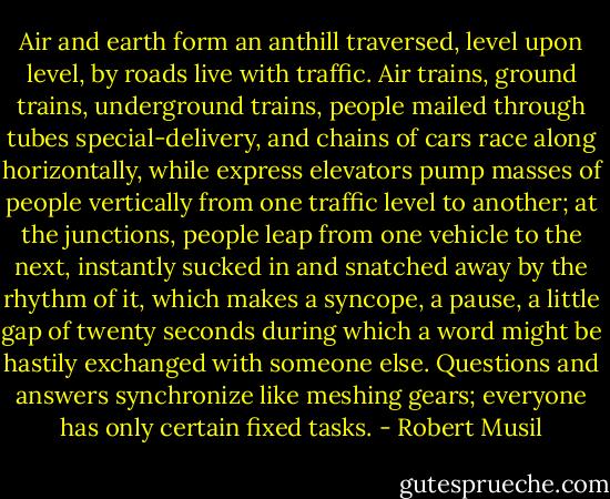 Air and earth form an anthill traversed, level upon level, by roads live with traffic. Air trains, ground trains, underground trains, people mailed through tubes special-delivery, and chains of cars race along horizontally, while express elevators pump masses of people vertically from one traffic level to another; at the junctions, people leap from one vehicle to the next, instantly sucked in and snatched away by the rhythm of it, which makes a syncope, a pause, a little gap of twenty seconds during which a word might be hastily exchanged with someone else. Questions and answers synchronize like meshing gears; everyone has only certain fixed tasks. - Robert Musil