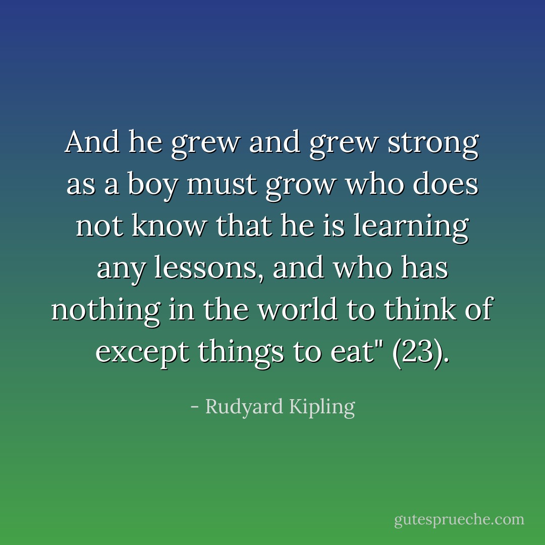 And he grew and grew strong as a boy must grow who does not know that he is learning any lessons, and who has nothing in the world to think of except things to eat" (23). - Rudyard Kipling